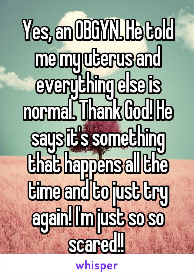 Yes, an OBGYN. He told me my uterus and everything else is normal. Thank God! He says it's something that happens all the time and to just try again! I'm just so so scared!! 