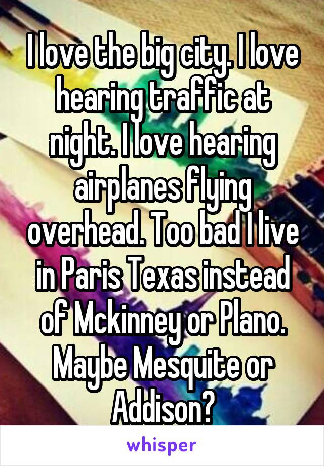 I love the big city. I love hearing traffic at night. I love hearing airplanes flying overhead. Too bad I live in Paris Texas instead of Mckinney or Plano. Maybe Mesquite or Addison?