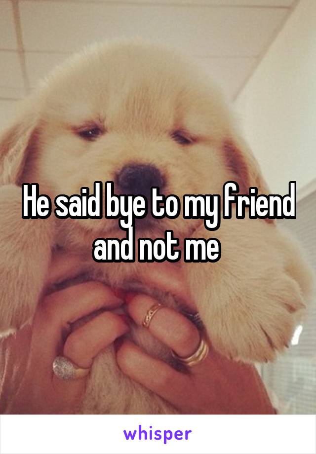 He said bye to my friend and not me 