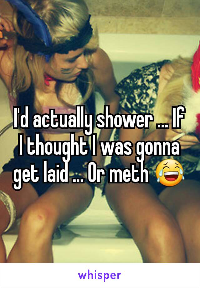 I'd actually shower ... If I thought I was gonna get laid ... Or meth 😂
