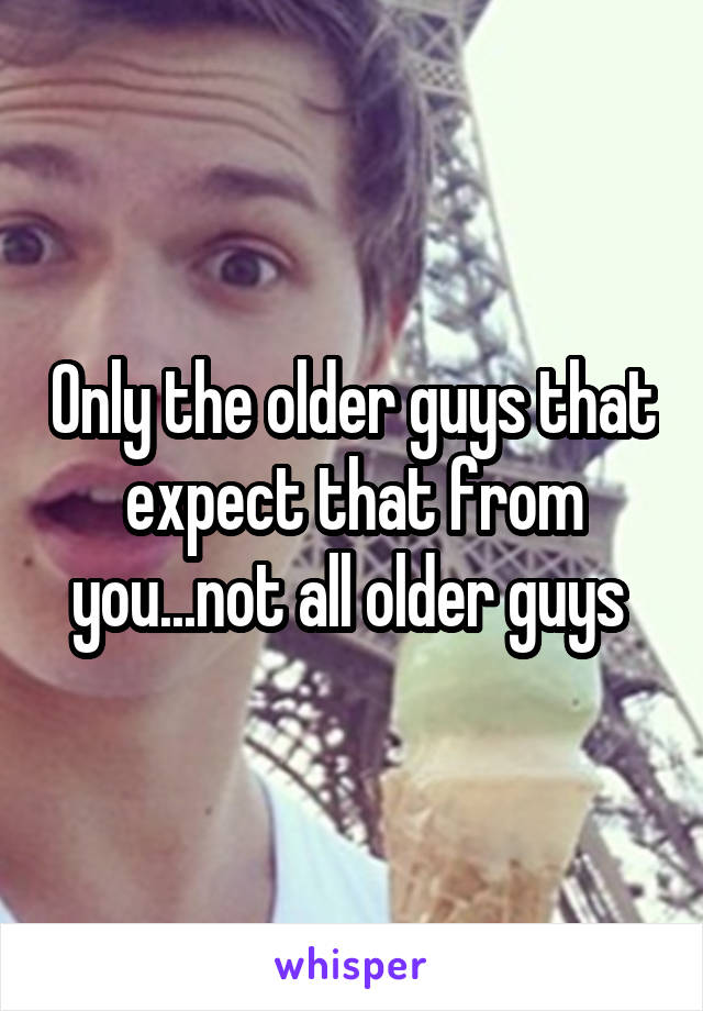 Only the older guys that expect that from you...not all older guys 