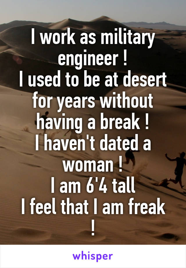 I work as military engineer !
I used to be at desert for years without having a break !
I haven't dated a woman !
I am 6'4 tall
I feel that I am freak !