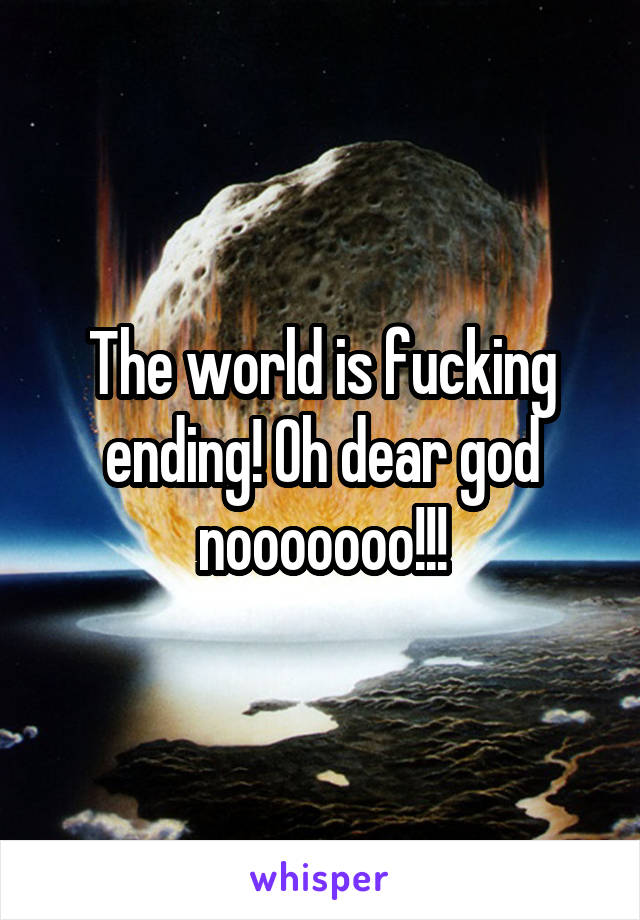 The world is fucking ending! Oh dear god nooooooo!!!