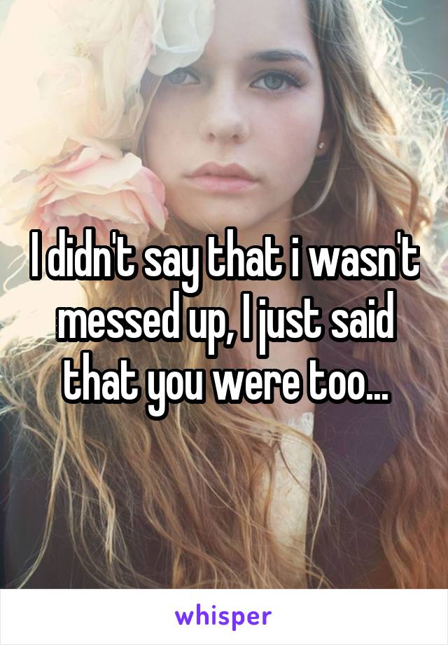 I didn't say that i wasn't messed up, I just said that you were too...