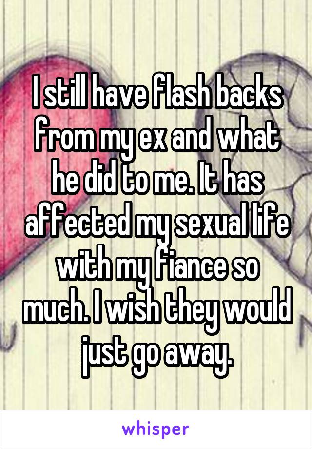 I still have flash backs from my ex and what he did to me. It has affected my sexual life with my fiance so much. I wish they would just go away.