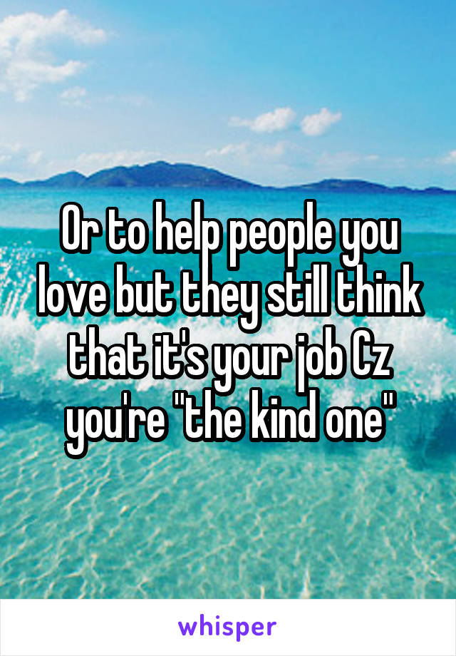 Or to help people you love but they still think that it's your job Cz you're "the kind one"