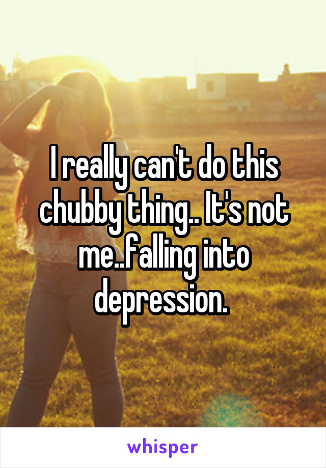I really can't do this chubby thing.. It's not me..falling into depression. 