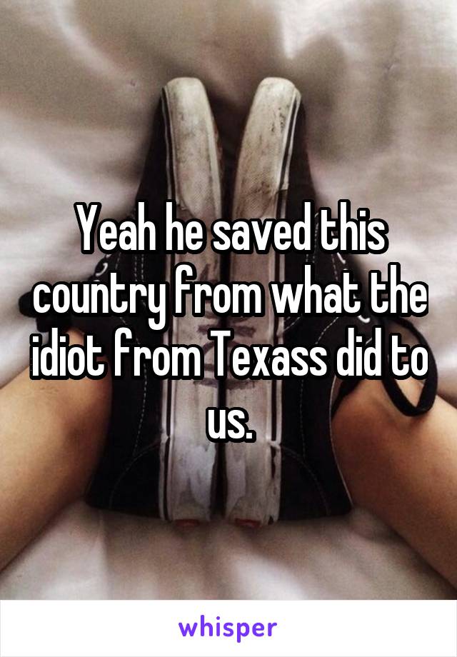 Yeah he saved this country from what the idiot from Texass did to us.