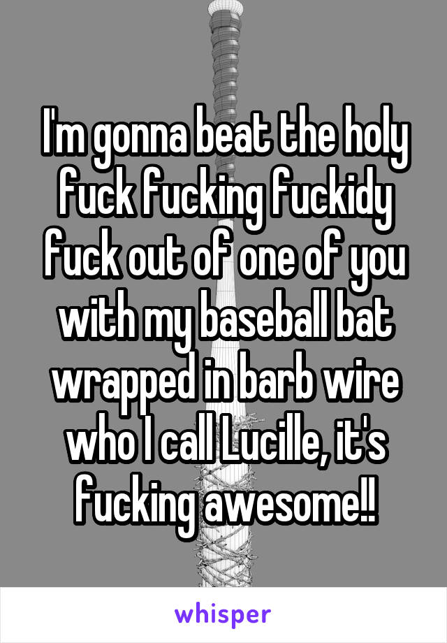I'm gonna beat the holy fuck fucking fuckidy fuck out of one of you with my baseball bat wrapped in barb wire who I call Lucille, it's fucking awesome!!