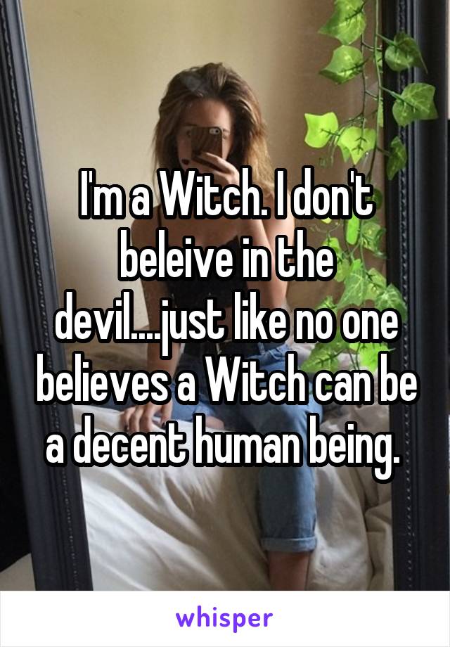 I'm a Witch. I don't beleive in the devil....just like no one believes a Witch can be a decent human being. 