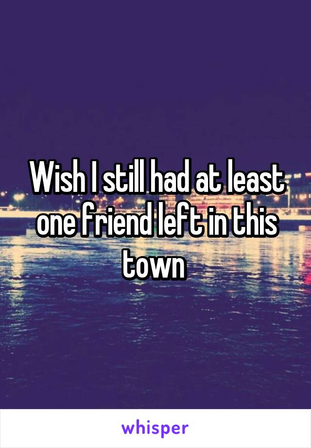 Wish I still had at least one friend left in this town 