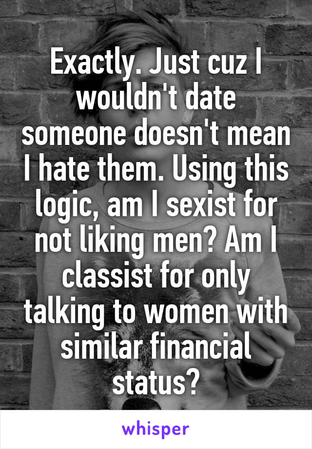 Exactly. Just cuz I wouldn't date someone doesn't mean I hate them. Using this logic, am I sexist for not liking men? Am I classist for only talking to women with similar financial status?