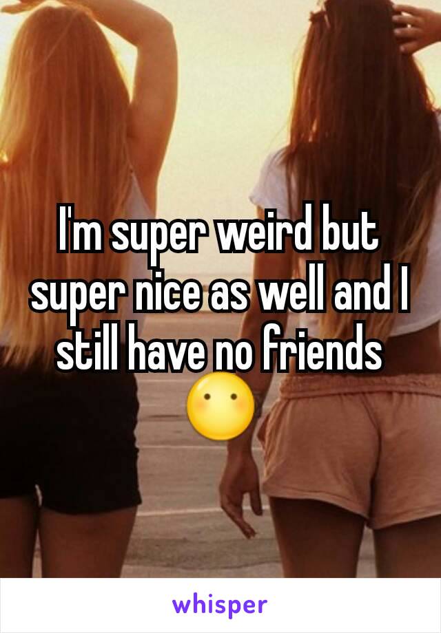 I'm super weird but super nice as well and I still have no friends 😶