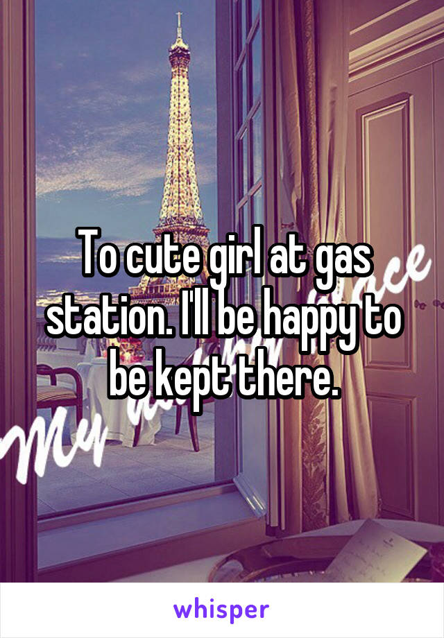 To cute girl at gas station. I'll be happy to be kept there.