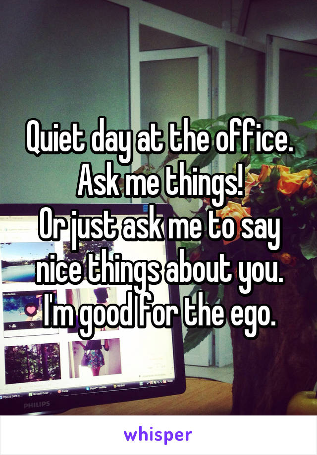 Quiet day at the office. Ask me things!
Or just ask me to say nice things about you. I'm good for the ego.