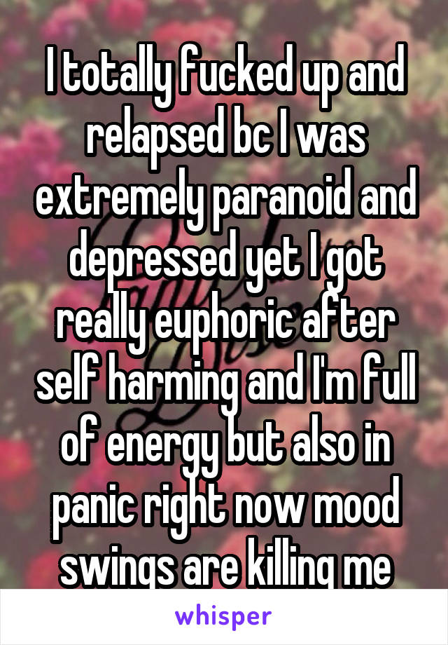 I totally fucked up and relapsed bc I was extremely paranoid and depressed yet I got really euphoric after self harming and I'm full of energy but also in panic right now mood swings are killing me