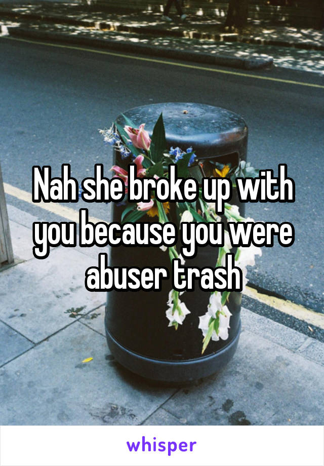 Nah she broke up with you because you were abuser trash