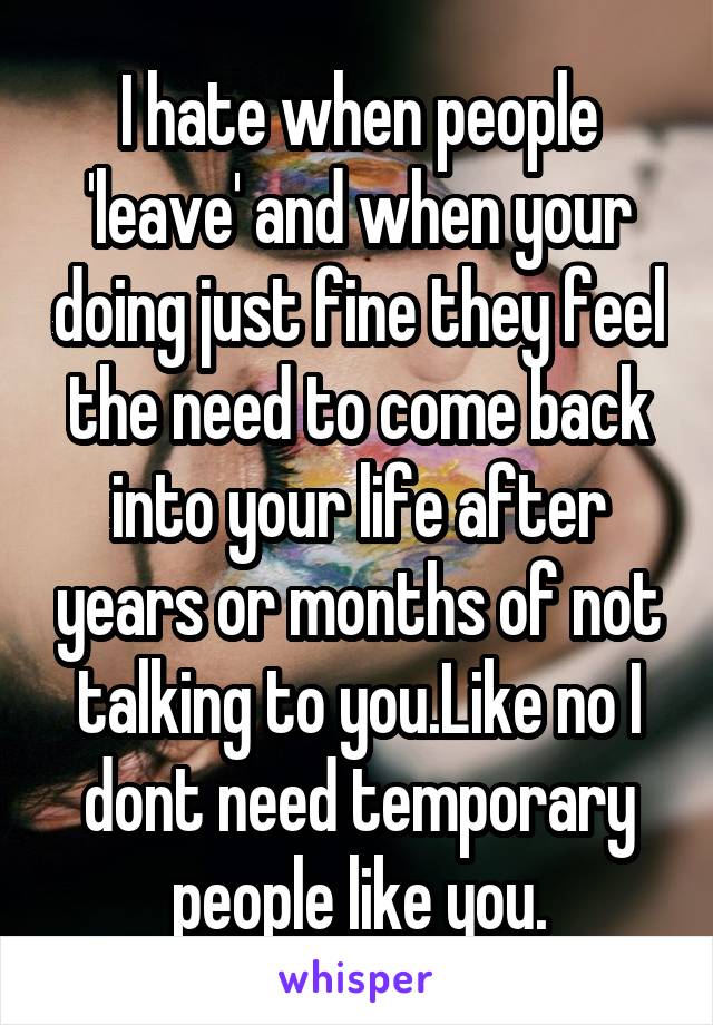 I hate when people 'leave' and when your doing just fine they feel the need to come back into your life after years or months of not talking to you.Like no I dont need temporary people like you.