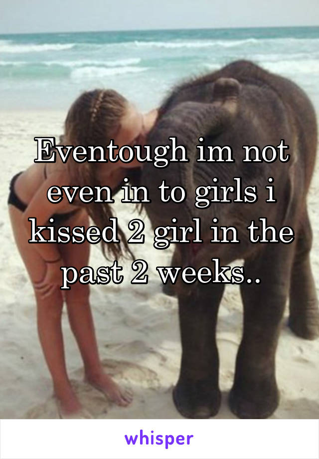Eventough im not even in to girls i kissed 2 girl in the past 2 weeks..
