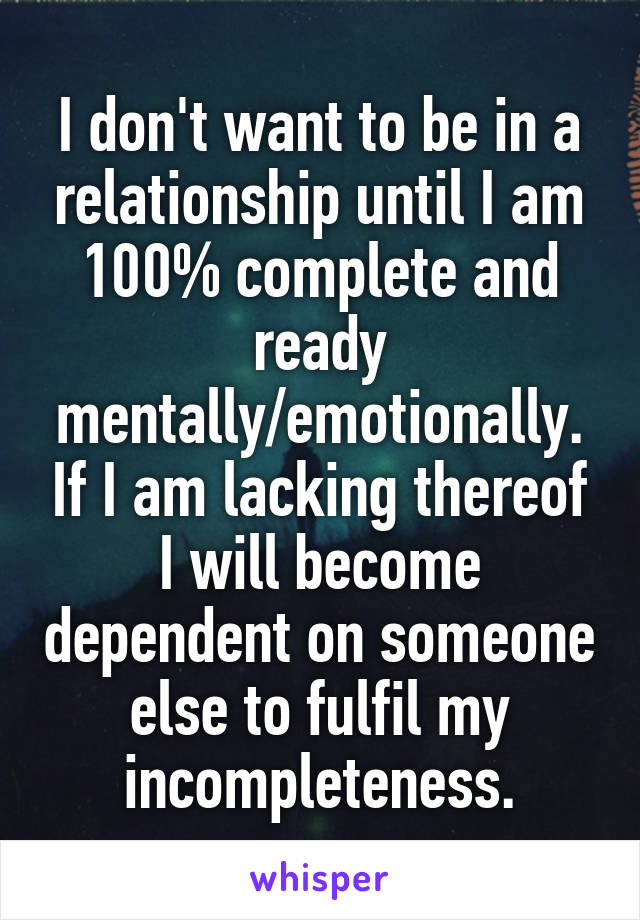 I don't want to be in a relationship until I am 100% complete and ready mentally/emotionally. If I am lacking thereof I will become dependent on someone else to fulfil my incompleteness.