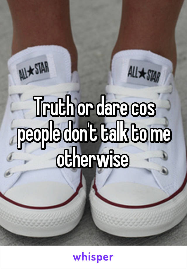 Truth or dare cos people don't talk to me otherwise 