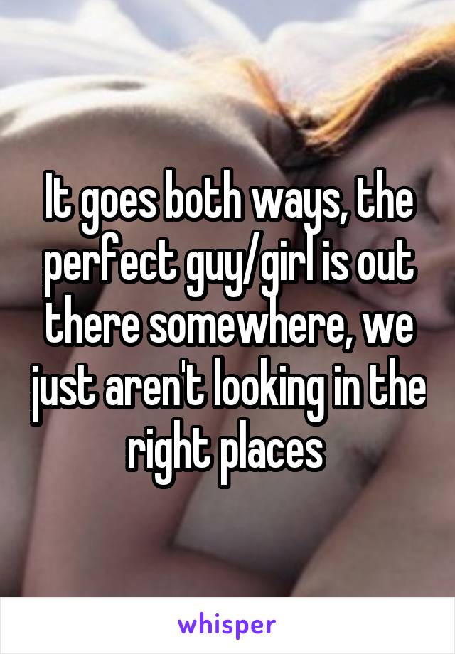 It goes both ways, the perfect guy/girl is out there somewhere, we just aren't looking in the right places 
