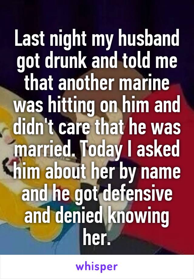 Last night my husband got drunk and told me that another marine was hitting on him and didn't care that he was married. Today I asked him about her by name and he got defensive and denied knowing her.