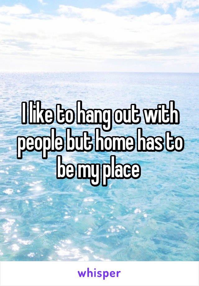 I like to hang out with people but home has to be my place 