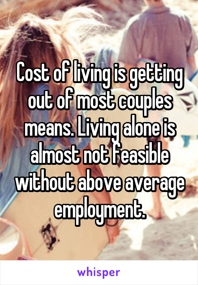 Cost of living is getting out of most couples means. Living alone is almost not feasible without above average employment.