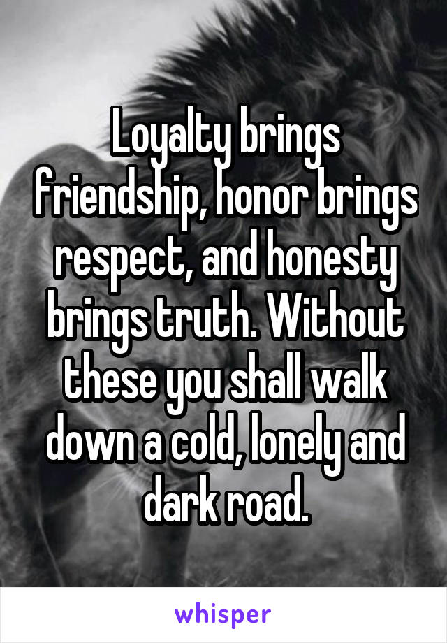 Loyalty brings friendship, honor brings respect, and honesty brings truth. Without these you shall walk down a cold, lonely and dark road.