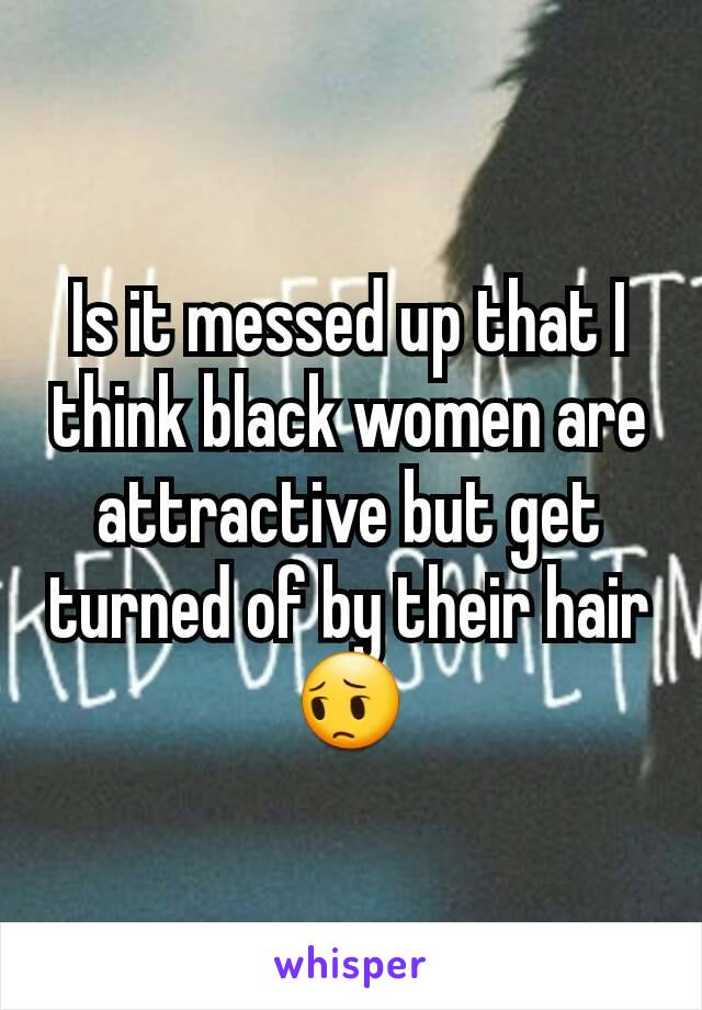 Is it messed up that I think black women are attractive but get turned of by their hair
😔