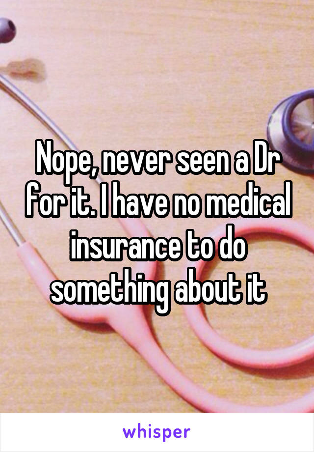 Nope, never seen a Dr for it. I have no medical insurance to do something about it