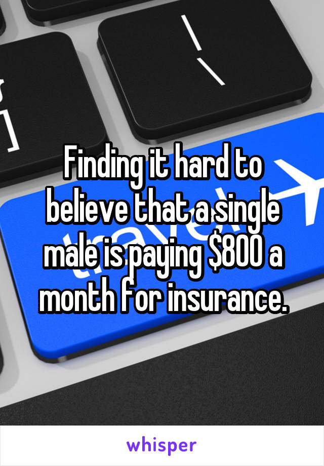 Finding it hard to believe that a single male is paying $800 a month for insurance.