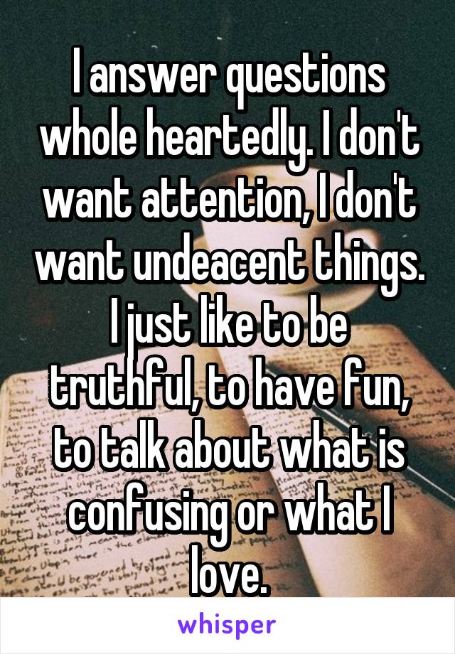 I answer questions whole heartedly. I don't want attention, I don't want undeacent things.
I just like to be truthful, to have fun, to talk about what is confusing or what I love.