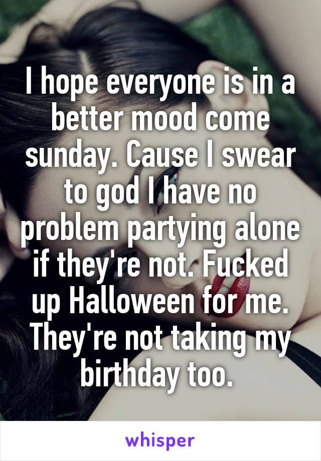 I hope everyone is in a better mood come sunday. Cause I swear to god I have no problem partying alone if they're not. Fucked up Halloween for me. They're not taking my birthday too. 