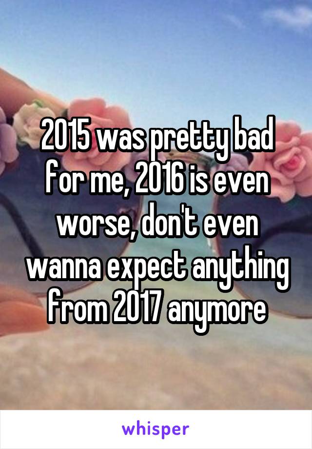 2015 was pretty bad for me, 2016 is even worse, don't even wanna expect anything from 2017 anymore
