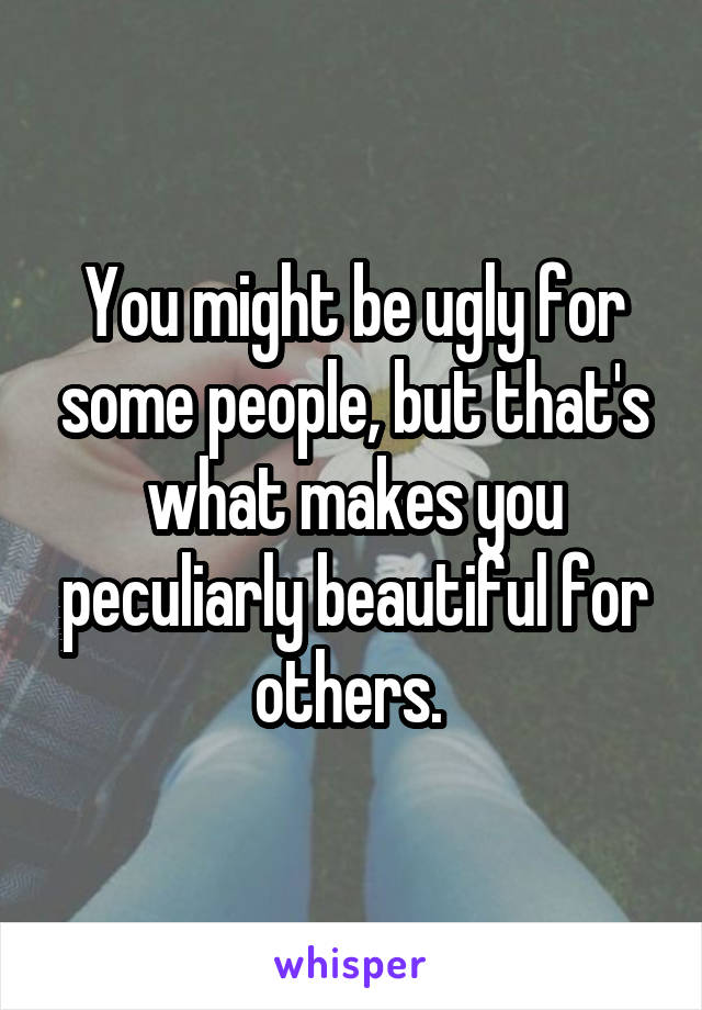 You might be ugly for some people, but that's what makes you peculiarly beautiful for others. 