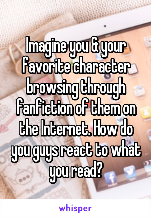 Imagine you & your favorite character browsing through fanfiction of them on the Internet. How do you guys react to what you read?