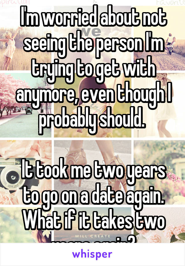 I'm worried about not seeing the person I'm trying to get with anymore, even though I probably should. 

It took me two years to go on a date again. What if it takes two years again?