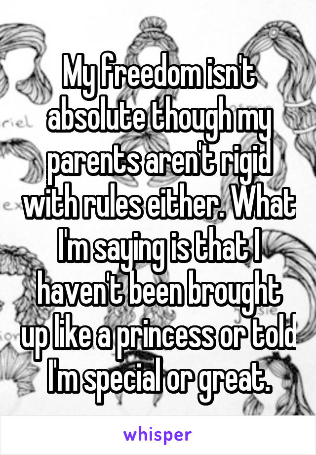 My freedom isn't absolute though my parents aren't rigid with rules either. What I'm saying is that I haven't been brought up like a princess or told I'm special or great.