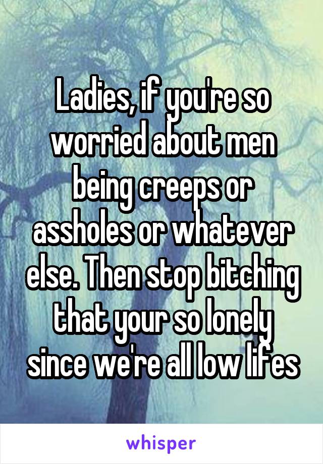 Ladies, if you're so worried about men being creeps or assholes or whatever else. Then stop bitching that your so lonely since we're all low lifes