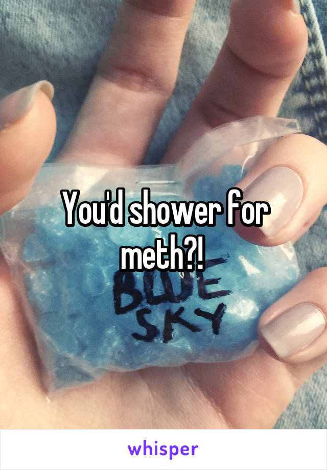 You'd shower for meth?! 