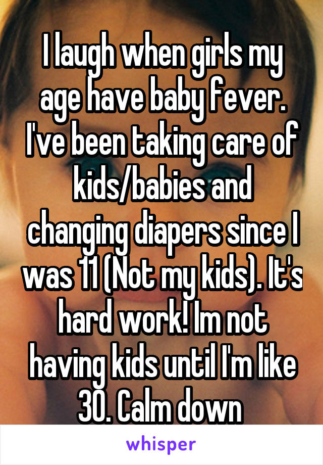 I laugh when girls my age have baby fever. I've been taking care of kids/babies and changing diapers since I was 11 (Not my kids). It's hard work! Im not having kids until I'm like 30. Calm down 