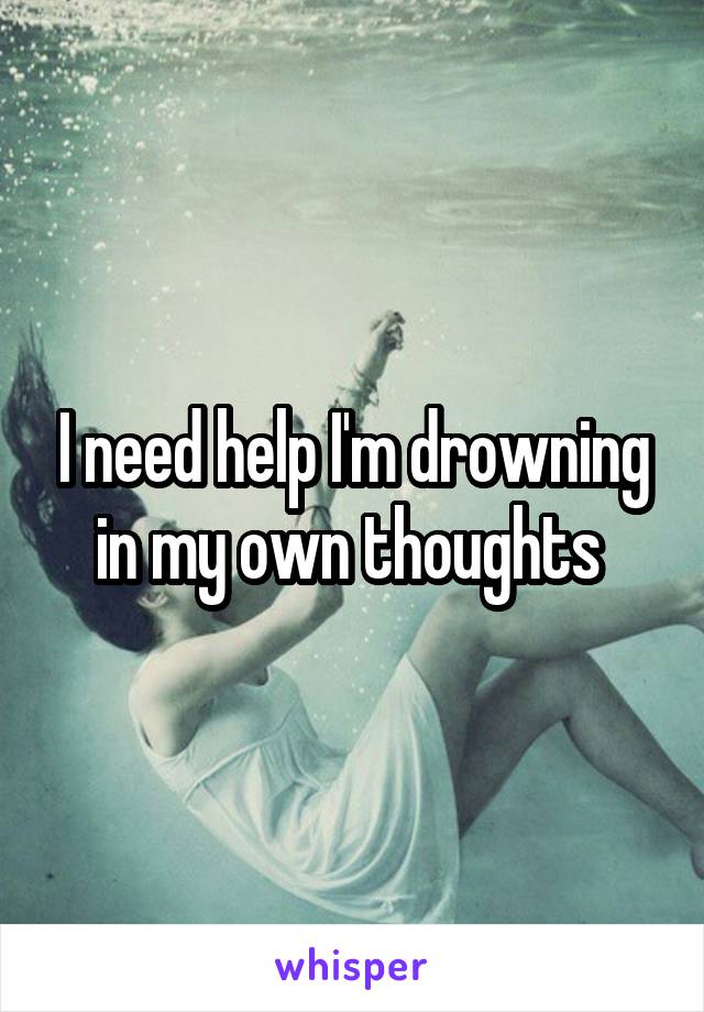 I need help I'm drowning in my own thoughts 
