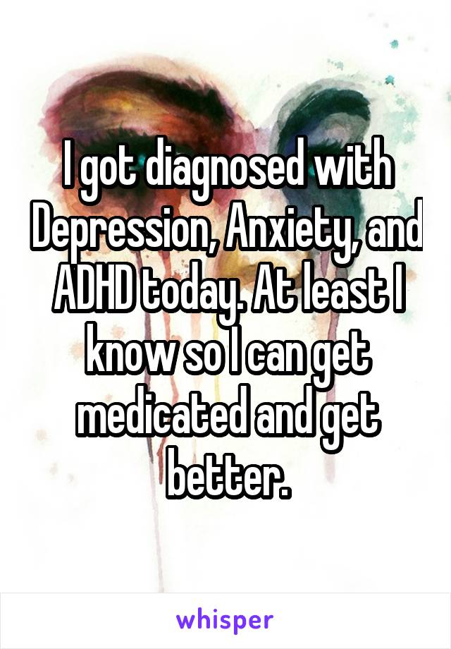 I got diagnosed with Depression, Anxiety, and ADHD today. At least I know so I can get medicated and get better.