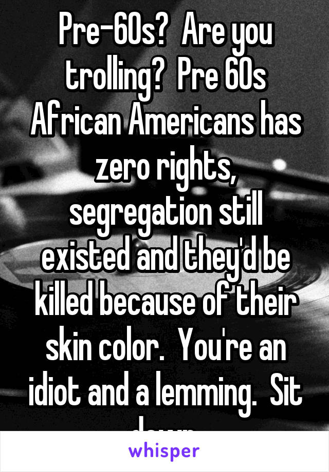 Pre-60s?  Are you trolling?  Pre 60s African Americans has zero rights, segregation still existed and they'd be killed because of their skin color.  You're an idiot and a lemming.  Sit down.