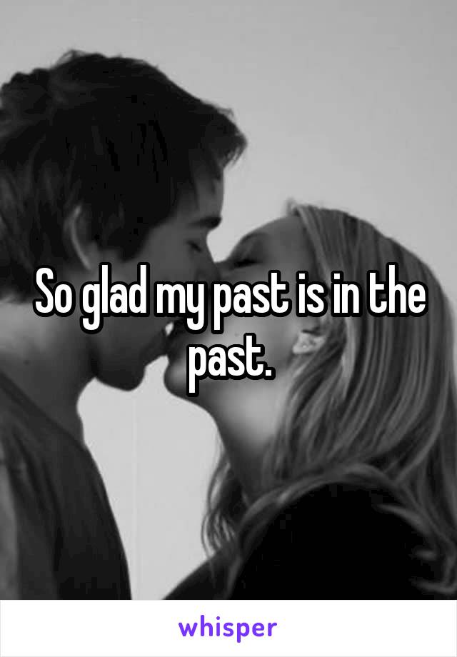 So glad my past is in the past.