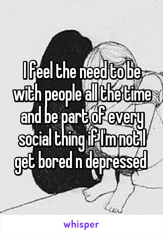I feel the need to be with people all the time and be part of every social thing if I'm not I get bored n depressed 