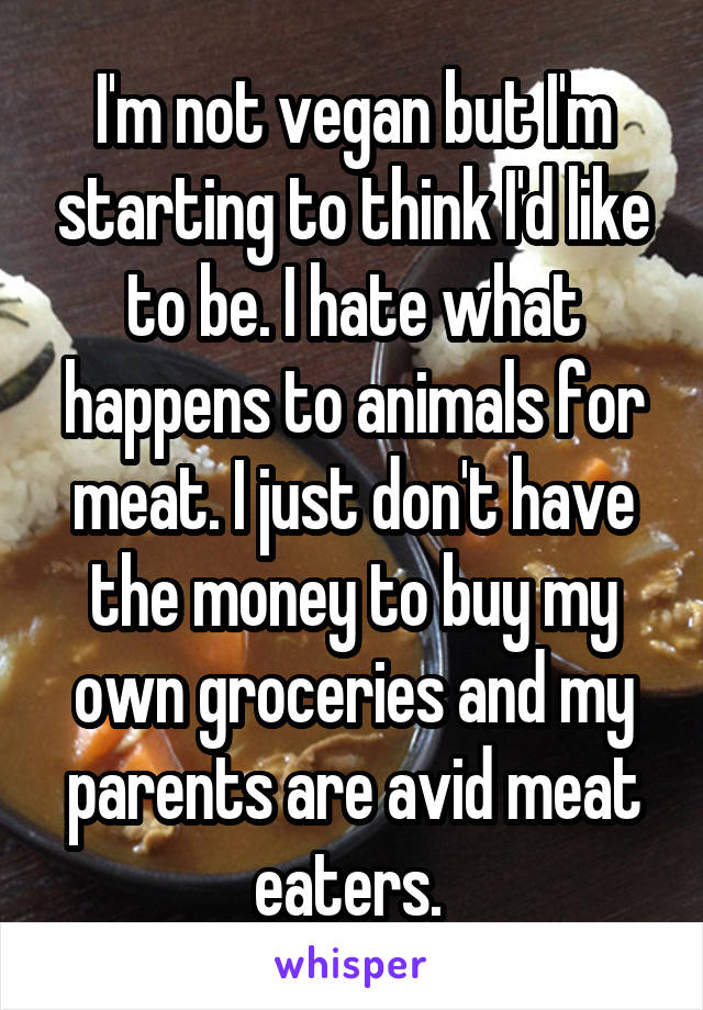 I'm not vegan but I'm starting to think I'd like to be. I hate what happens to animals for meat. I just don't have the money to buy my own groceries and my parents are avid meat eaters. 