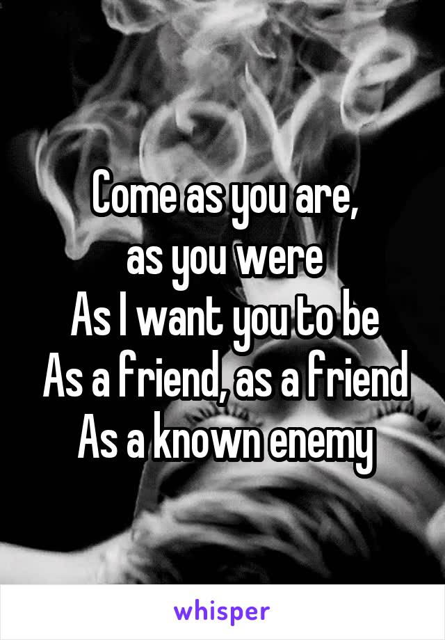Come as you are,
as you were
As I want you to be
As a friend, as a friend
As a known enemy
